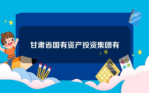 甘肃省国有资产投资集团有限公司网站(甘肃省国有资产投资集团有限公司网站招聘)