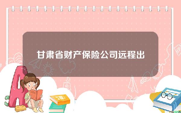 甘肃省财产保险公司远程出单点管理指引(4S店里的保险录入员是干什么的谢谢)