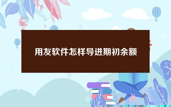 用友软件怎样导进期初余额(用友系统怎么录入期初余额)