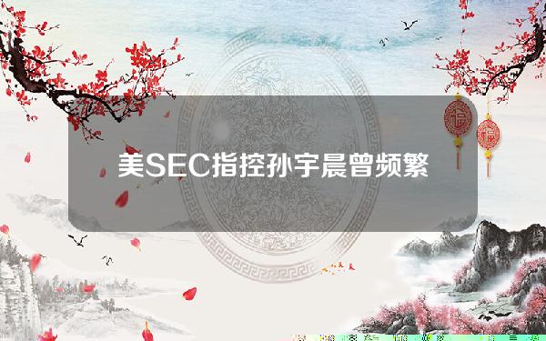 美SEC指控孙宇晨曾频繁赴美销售代币