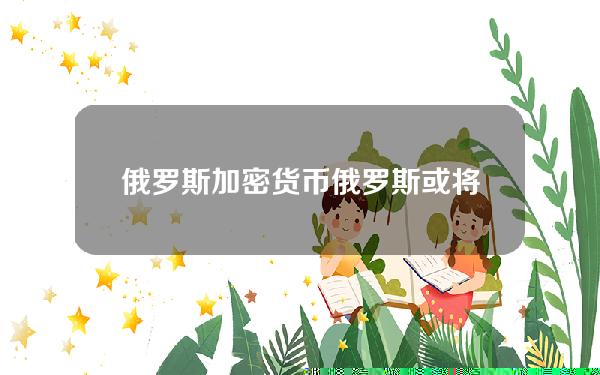 俄罗斯加密货币(俄罗斯或将加密货币跨境结算合法化，正与“友好国家”搭建双边平台)