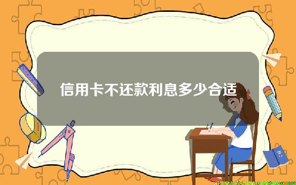 信用卡不还款利息多少合适吗(欠信用卡利息不还有什么后果)