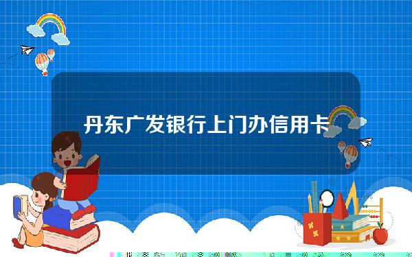 丹东广发银行上门办信用卡(丹东有几个广发银行网点)