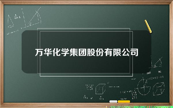 万华化学集团股份有限公司(万华化学集团股份有限公司怎么样)