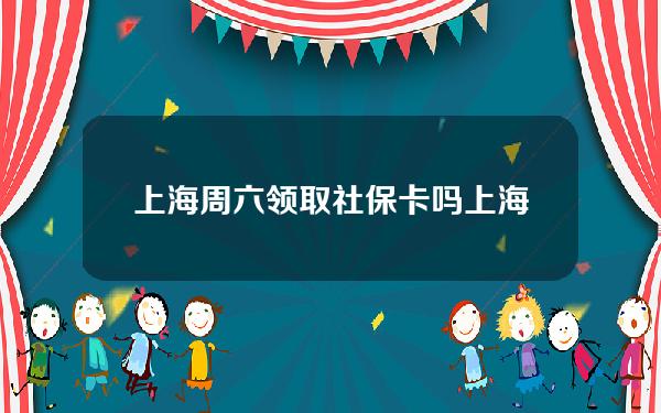 上海周六领取社保卡吗(上海周末可以办社保吗)