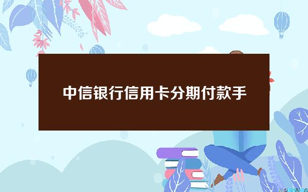 中信银行信用卡分期付款手续费(中信银行分期付款手续费多少钱)