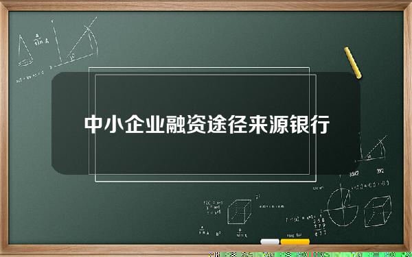 中小企业融资途径来源银行贷款占比(中小企业银行贷款融资必须符合的条件)