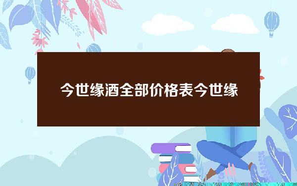 今世缘酒全部价格表(今世缘国缘42度500ml价格)