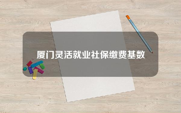 厦门灵活就业社保缴费基数(厦门灵活就业人员社保2020年最新政策)