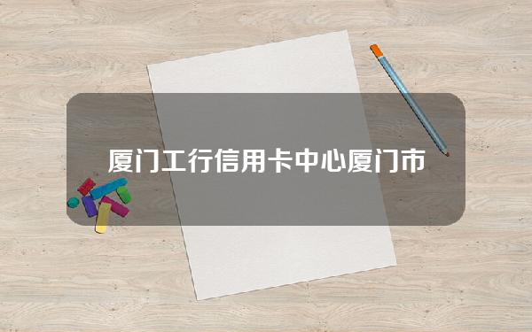 厦门工行信用卡中心(厦门市工商银行信用卡中心)