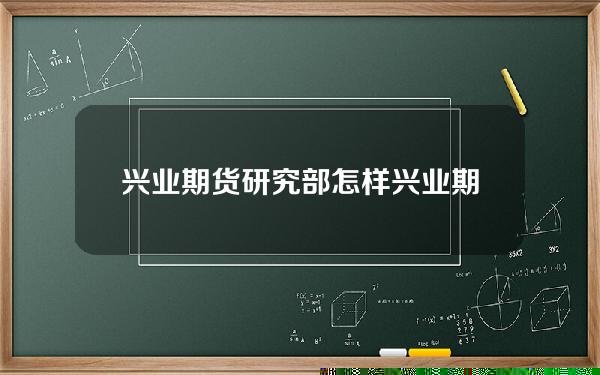 兴业期货研究部怎样(兴业期货研究部怎样样)