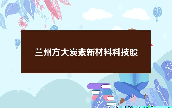 兰州方大炭素新材料科技股份有限公司(兰州方大炭素集团公司官网)