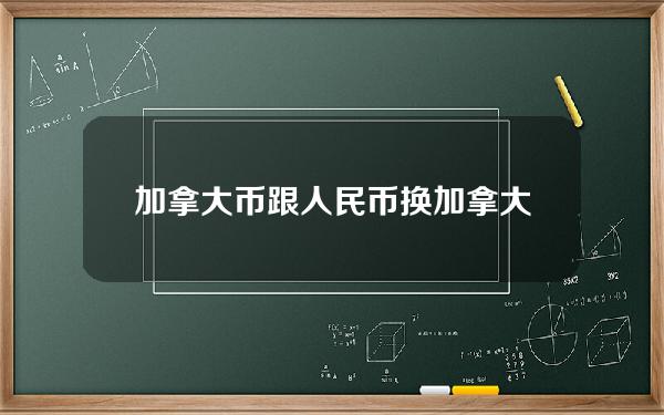 加拿大币跟人民币换(加拿大和人民币的兑换)