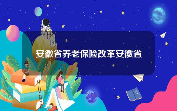 安徽省 养老保险 改革(安徽省养老金调整文件)