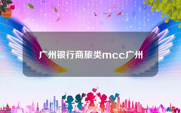 广州银行商旅类mcc(广州银行南航卡商旅mcc)