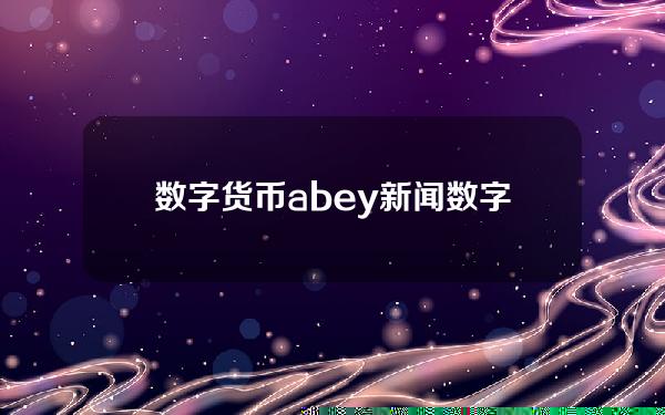 数字货币abey新闻(数字货币新闻)