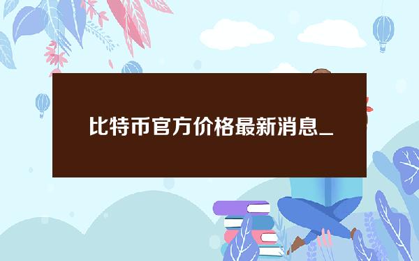 比特币官方价格最新消息_比特币今日价格行情走势