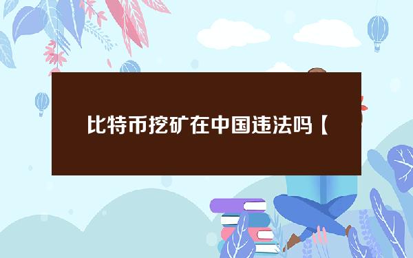 比特币挖矿在中国违法吗【比特币挖矿在中国违法吗】？