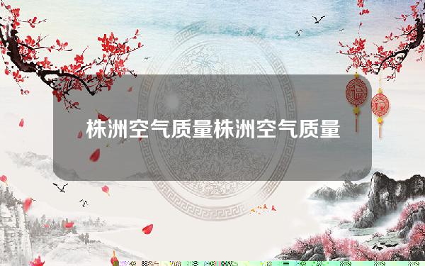 株洲空气质量(株洲空气质量记录)