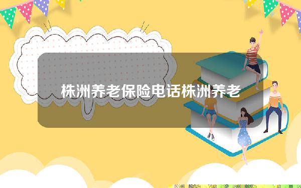 株洲养老保险电话(株洲养老保险网上缴费)