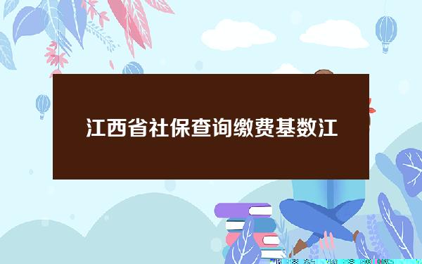 江西省社保查询缴费基数(江西省社保缴纳比率和基数)