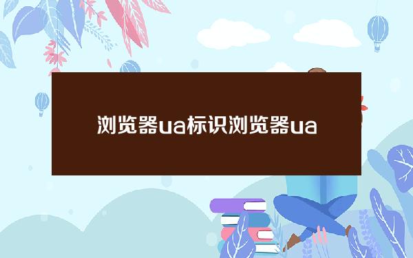 浏览器ua标识(浏览器ua标识在哪里找)