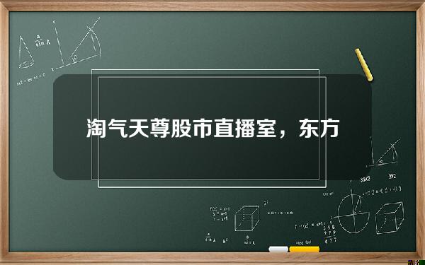 淘气天尊股市直播室，东方财富淘气天尊