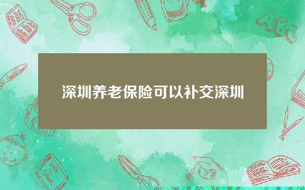 深圳养老保险可以补交(深圳养老保险补交找哪个部门)