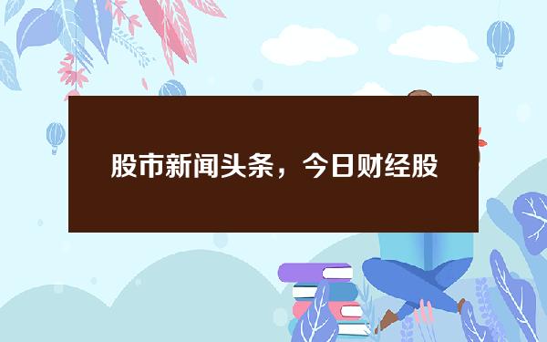 股市新闻头条，今日财经股市最新消息