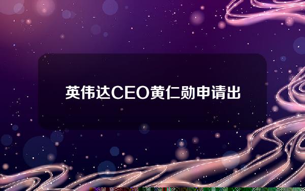 英伟达CEO黄仁勋申请出售12万股英伟达