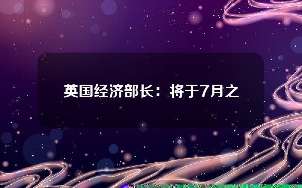 英国经济部长：将于7月之前发布新的加密货币、稳定币立法