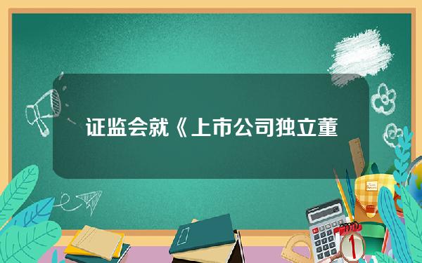 证监会就《上市公司独立董事管理办法（征求意见稿）》公开征求意见