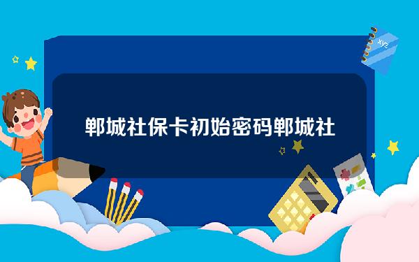 郸城社保卡初始密码(郸城社保卡初始密码是什么)