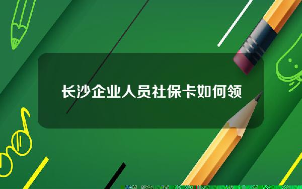 长沙企业人员社保卡如何领取(长沙市单位社保应该申请流程)