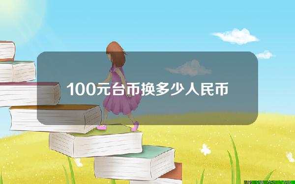 100元台币换多少人民币(100元台币兑换人民币是多少)