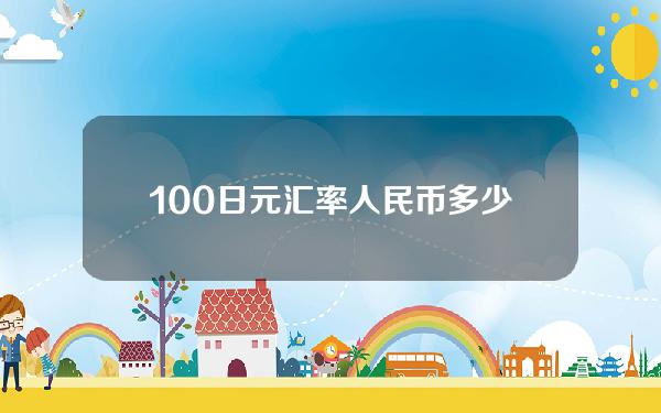 100日元汇率人民币多少(100日元汇率人民币多少元)