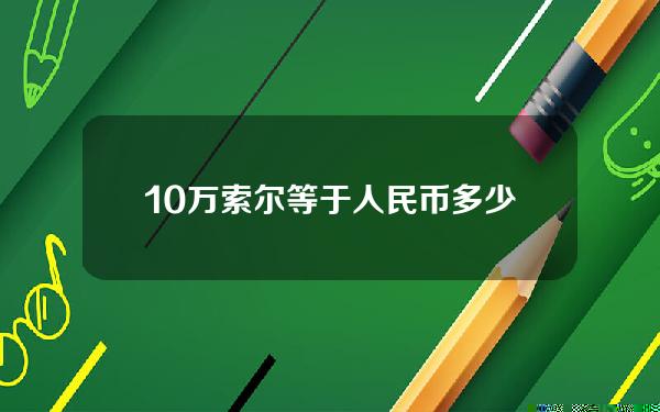 10万索尔等于人民币多少钱(10万索尔等于人民币多少钱啊)