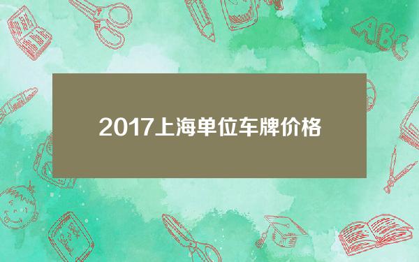 2017上海单位车牌价格(2017年上海单位车牌价格是多少)