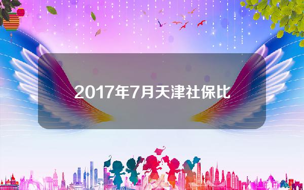 2017年7月天津社保比例(2017年天津养老保险基数是多少)