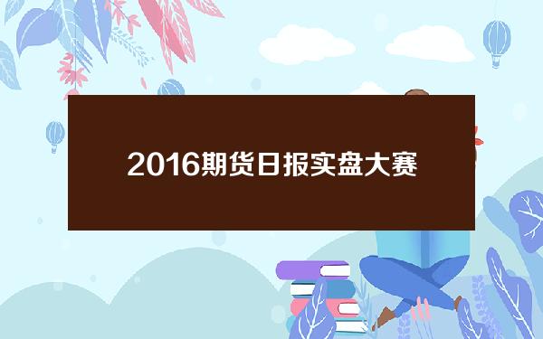 2016期货日报实盘大赛(2021期货日报实盘大赛官网)