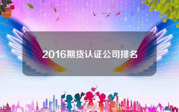 2016期货认证公司排名 2016年期货公司排行榜