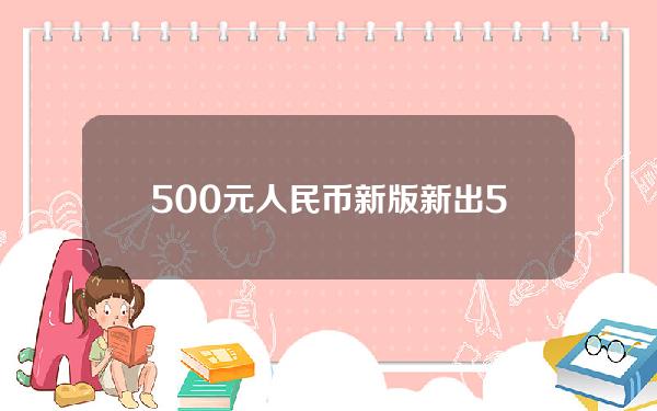 500元人民币新版(新出500元人民币图片)