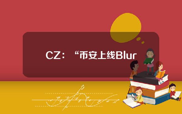 CZ：“币安上线Blur传闻”为假消息，单方面宣称将上线币安的项目会被列入黑名单