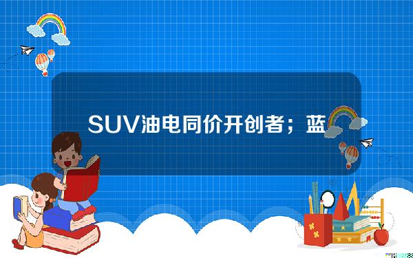 SUV油电同价开创者；蓝电E5限时抢购价只需9.98万元哦